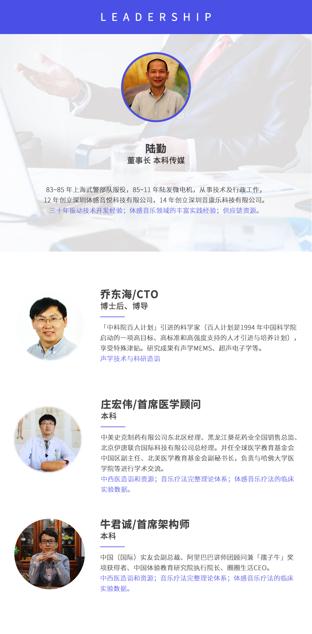 深圳市周天律動(dòng)科技有限公司合作伙伴:陸勤董事長(zhǎng)本科傳媒，83~85年上海武警部隊(duì)服役，85~11年陸發(fā)微電機(jī)，從事技術(shù)及行政工作，12年創(chuàng)立深圳體感音悅科技有限公司，14年創(chuàng)立深圳音康樂(lè)科技有限公司。三十年振動(dòng)技術(shù)開(kāi)發(fā)經(jīng)驗(yàn)；體感音樂(lè)領(lǐng)域的豐富實(shí)踐經(jīng)驗(yàn)；供應(yīng)鏈資源。喬?hào)|海/CTO博士后、博導(dǎo)，中科院百人計(jì)劃引進(jìn)的科學(xué)家(百人計(jì)劃是1994年中國(guó)科學(xué)院?jiǎn)?dòng)的一項(xiàng)高目標(biāo)、高標(biāo)準(zhǔn)和高強(qiáng)度支持的人才引進(jìn)與培養(yǎng)計(jì)劃)，享受特殊津貼。研究成果有聲學(xué)MEMS、超聲電子學(xué)等。聲學(xué)技術(shù)與科研造詣。莊宏偉/首席醫(yī)學(xué)顧問(wèn)本科，中美史克制藥有限公司東北區(qū)經(jīng)理、黑龍江葵花藥業(yè)全國(guó)銷售總監(jiān)、北京伊唐聯(lián)合國(guó)際科技有限公司總經(jīng)理。并任全球醫(yī)學(xué)教育基金會(huì)中國(guó)區(qū)副主任、北美醫(yī)學(xué)教育基金會(huì)副秘書(shū)長(zhǎng)，負(fù)責(zé)與哈佛大學(xué)醫(yī)學(xué)院等進(jìn)行學(xué)術(shù)交流。中西醫(yī)造詣和資源；音樂(lè)療法完整理論體系；體感音樂(lè)療法的臨床試驗(yàn)數(shù)據(jù)。牛君誠(chéng)/首席架構(gòu)師本科中國(guó)(國(guó)際)實(shí)友會(huì)副總裁、阿里巴巴講師團(tuán)顧問(wèn)兼孺子牛獎(jiǎng)項(xiàng)獲得者、中國(guó)體驗(yàn)教育研究院執(zhí)行院長(zhǎng)、圈圈生活CEO。